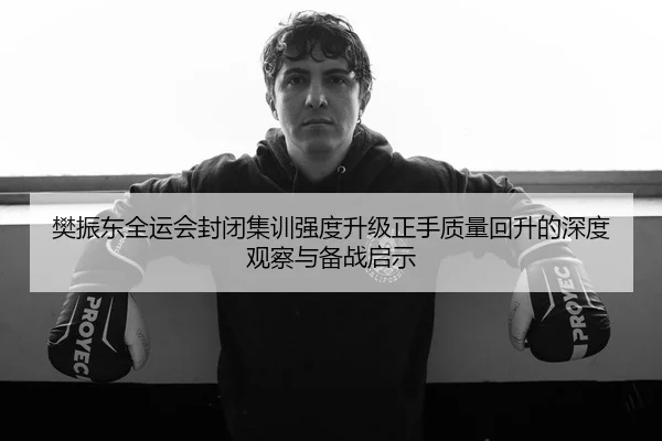 樊振东全运会封闭集训强度升级正手质量回升的深度观察与备战启示