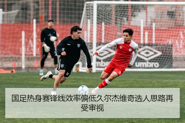 国足热身赛锋线效率偏低久尔杰维奇选人思路再受审视