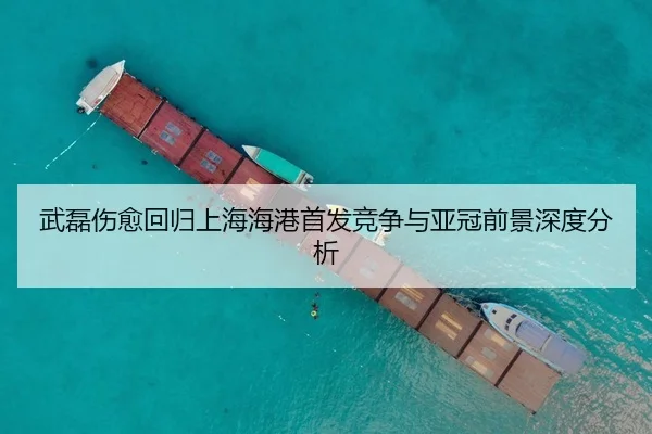 武磊伤愈回归上海海港首发竞争与亚冠前景深度分析
